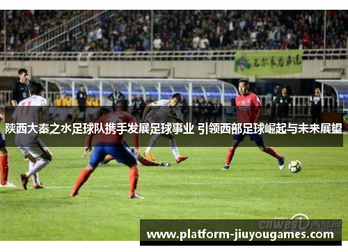 陕西大秦之水足球队携手发展足球事业 引领西部足球崛起与未来展望