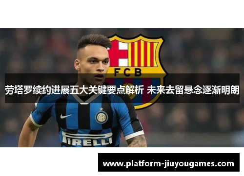 劳塔罗续约进展五大关键要点解析 未来去留悬念逐渐明朗
