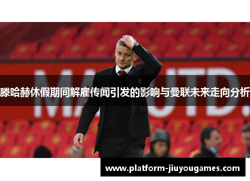 滕哈赫休假期间解雇传闻引发的影响与曼联未来走向分析