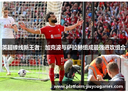 英超锋线新王者：加克波与萨拉赫组成最强进攻组合