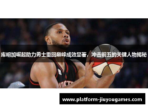 库明加崛起助力勇士重回巅峰成效显著，冲击前五的关键人物揭秘