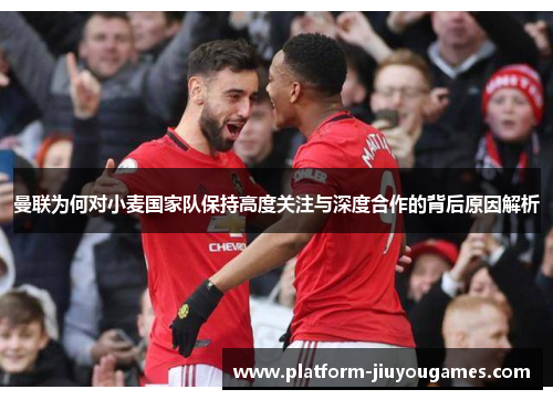 曼联为何对小麦国家队保持高度关注与深度合作的背后原因解析