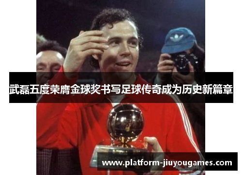 武磊五度荣膺金球奖书写足球传奇成为历史新篇章