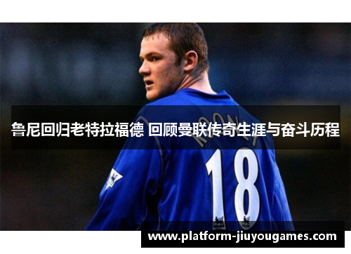 鲁尼回归老特拉福德 回顾曼联传奇生涯与奋斗历程