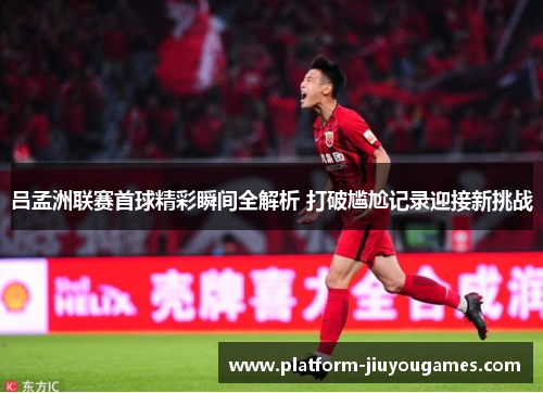 吕孟洲联赛首球精彩瞬间全解析 打破尴尬记录迎接新挑战