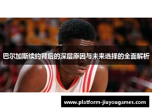 巴尔加斯续约背后的深层原因与未来选择的全面解析