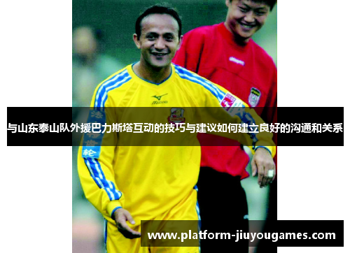 与山东泰山队外援巴力斯塔互动的技巧与建议如何建立良好的沟通和关系