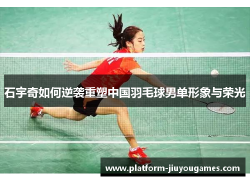 石宇奇如何逆袭重塑中国羽毛球男单形象与荣光
