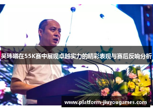 吴玮曦在55K赛中展现卓越实力的精彩表现与赛后反响分析