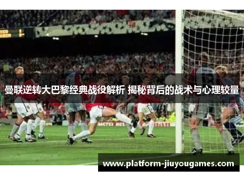 曼联逆转大巴黎经典战役解析 揭秘背后的战术与心理较量