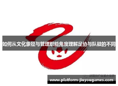 如何从文化象征与管理职能角度理解足协与队徽的不同