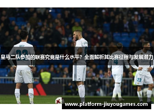 皇马二队参加的联赛究竟是什么水平？全面解析其比赛征程与发展潜力