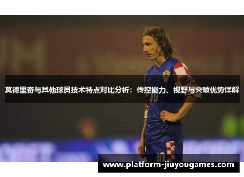 莫德里奇与其他球员技术特点对比分析：传控能力、视野与突破优势详解