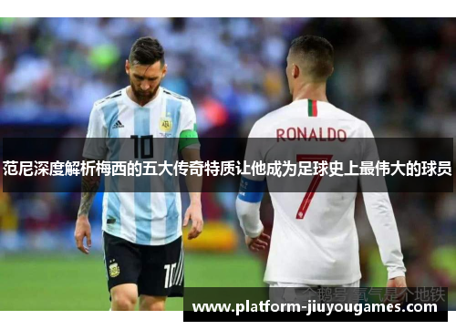 范尼深度解析梅西的五大传奇特质让他成为足球史上最伟大的球员